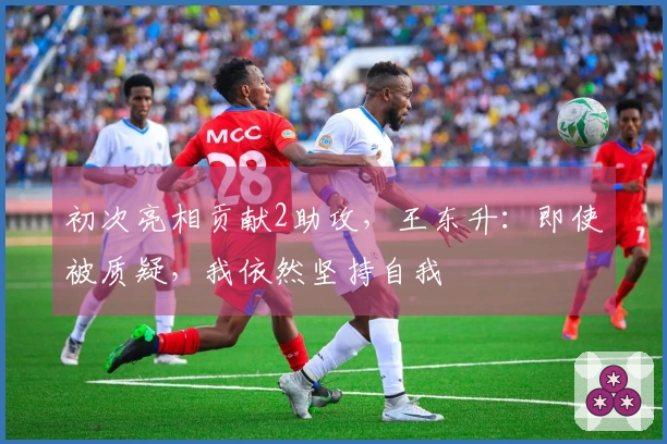 初次亮相贡献2助攻，王东升：即使被质疑，我依然坚持自我