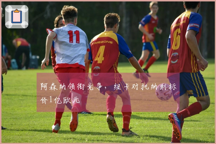 阿森纳领衔竞争，纽卡对托纳利标价1亿欧元