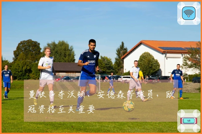 曼联争夺沃顿、安德森等球员，欧冠资格至关重要