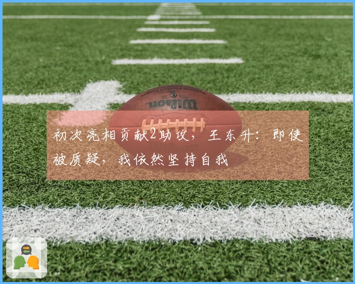 初次亮相贡献2助攻，王东升：即使被质疑，我依然坚持自我