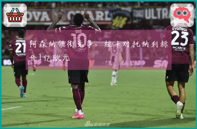 阿森纳领衔竞争，纽卡对托纳利标价1亿欧元