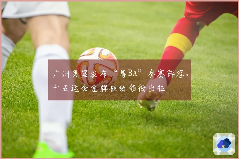 广州男篮发布“粤BA”参赛阵容，十五运会金牌教练领衔出征