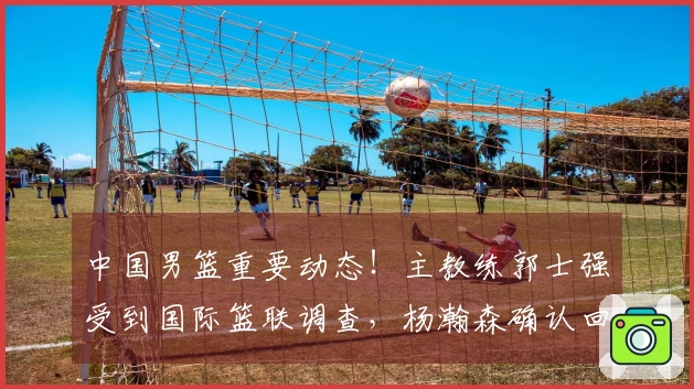 中国男篮重要动态！主教练郭士强受到国际篮联调查，杨瀚森确认回归