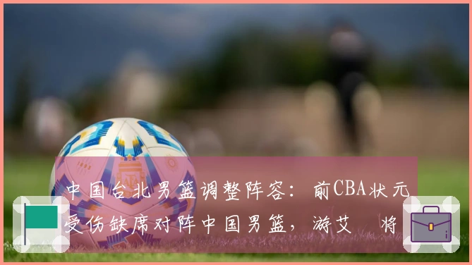 中国台北男篮调整阵容：前CBA状元受伤缺席对阵中国男篮，游艾喆将接替