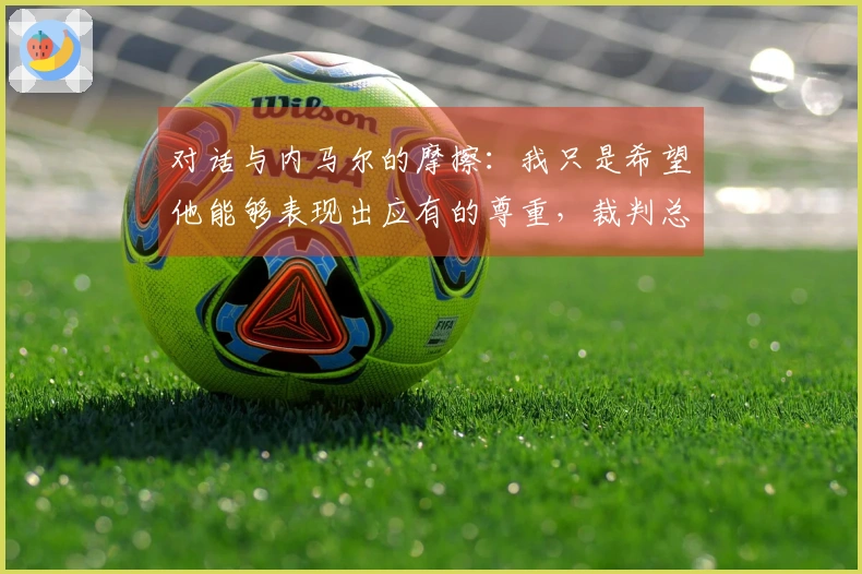 对话与内马尔的摩擦：我只是希望他能够表现出应有的尊重，裁判总是偏袒他