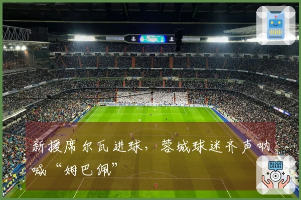 新援席尔瓦进球，蓉城球迷齐声呐喊“姆巴佩”