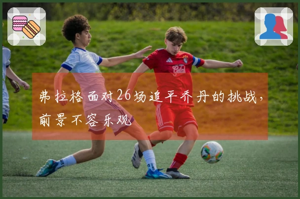 弗拉格面对26场追平乔丹的挑战，前景不容乐观