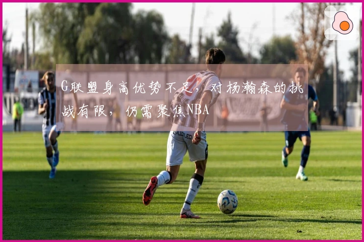 G联盟身高优势不足，对杨瀚森的挑战有限，仍需聚焦NBA