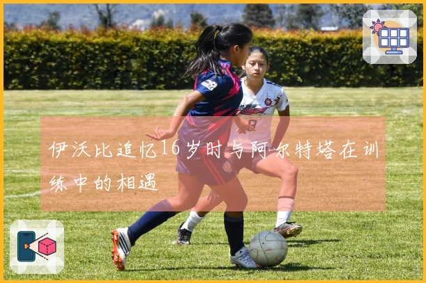 伊沃比追忆16岁时与阿尔特塔在训练中的相遇