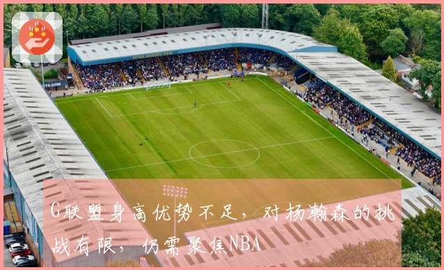 G联盟身高优势不足，对杨瀚森的挑战有限，仍需聚焦NBA