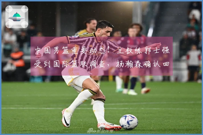 中国男篮重要动态！主教练郭士强受到国际篮联调查，杨瀚森确认回归