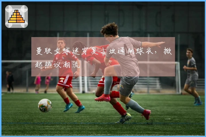 曼联女球迷穿复古坎通纳球衣，掀起热议潮流