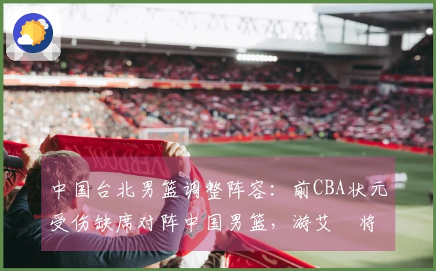 中国台北男篮调整阵容：前CBA状元受伤缺席对阵中国男篮，游艾喆将接替