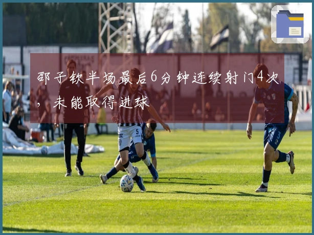 邵子钦半场最后6分钟连续射门4次，未能取得进球