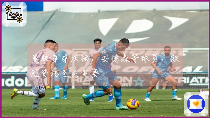 曼联争夺沃顿、安德森等球员，欧冠资格至关重要