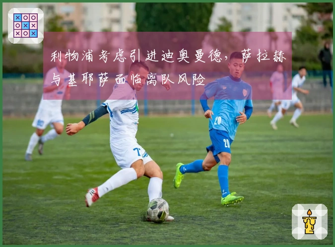 利物浦考虑引进迪奥曼德，萨拉赫与基耶萨面临离队风险