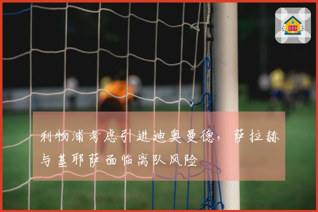 利物浦考虑引进迪奥曼德，萨拉赫与基耶萨面临离队风险